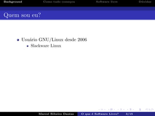 Background Como tudo come¸cou Software livre D´uvidas
Quem sou eu?
Usu´ario GNU/Linux desde 2006
Slackware Linux
Marcel Ribeiro Dantas O que ´e Software Livre? 3/15
 