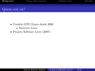 Background Como tudo come¸cou Software livre D´uvidas
Quem sou eu?
Usu´ario GNU/Linux desde 2006
Slackware Linux
Projeto Software Livre (2007)
Marcel Ribeiro Dantas O que ´e Software Livre? 3/15
 