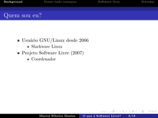 Background Como tudo come¸cou Software livre D´uvidas
Quem sou eu?
Usu´ario GNU/Linux desde 2006
Slackware Linux
Projeto Software Livre (2007)
Coordenador
Marcel Ribeiro Dantas O que ´e Software Livre? 3/15
 