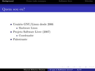 Background Como tudo come¸cou Software livre D´uvidas
Quem sou eu?
Usu´ario GNU/Linux desde 2006
Slackware Linux
Projeto Software Livre (2007)
Coordenador
Palestrante
Marcel Ribeiro Dantas O que ´e Software Livre? 3/15
 