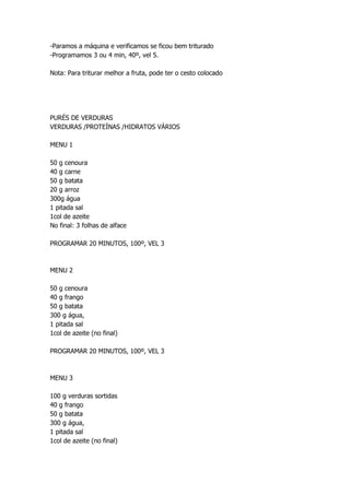 -Paramos a máquina e verificamos se ficou bem triturado
-Programamos 3 ou 4 min, 40º, vel 5.
Nota: Para triturar melhor a fruta, pode ter o cesto colocado
PURÉS DE VERDURAS
VERDURAS /PROTEÍNAS /HIDRATOS VÁRIOS
MENU 1
50 g cenoura
40 g carne
50 g batata
20 g arroz
300g água
1 pitada sal
1col de azeite
No final: 3 folhas de alface
PROGRAMAR 20 MINUTOS, 100º, VEL 3
MENU 2
50 g cenoura
40 g frango
50 g batata
300 g água,
1 pitada sal
1col de azeite (no final)
PROGRAMAR 20 MINUTOS, 100º, VEL 3
MENU 3
100 g verduras sortidas
40 g frango
50 g batata
300 g água,
1 pitada sal
1col de azeite (no final)
 