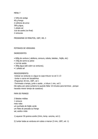 MENU 7
1 folha de acelga
40 g frango
2 colheres de arroz
300 g água,
1 pitada sal
1col de azeite (no final)
2 cenouras
PROGRAMAR 20 MINUTOS, 100º, VEL 3
POTINHOS DE VERDURAS
INGREDIENTES
• 600g de verdura ( abóbora, cenoura, cebola, batatas , feijão, etc)
• 150g de carne ou peixe
• 1col de azeite.
• 300g água (até cobrir as verdures).
• 1 pitada sal
PROCEDIMIENTO:
-Colocar as verduras e a água no copo triturar na vel 3 1⁄2
-Juntar a carne em bocadinhos
-Programar 20 min, 100º, vel 1
-Terminado o tempo, junte o azeite , e triture 1 min, vel 5
(Se optou por peixe juntamo-lo quando faltar 10 minutos para terminar , porque
necesita menor tempo de cozedura)
PAPA DE FRANGO
2 Batatas médias
1 cenoura
meio nabo
um punhado de feijão verde
um filete de pescada ou frango
sal, azeite e leite
1) aquecer 50 gramos aceite (2min, temp. varoma, vel.1)
2) Juntar todas as verduras em cubos e marcar (3 min, 100º, vel. 1)
 