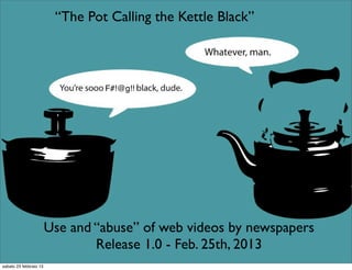 “The Pot Calling the Kettle Black”



                                 F#!@g!!




                        Use and “abuse” of web videos by newspapers
                                Release 1.0 - Feb. 25th, 2013
sabato 23 febbraio 13
 