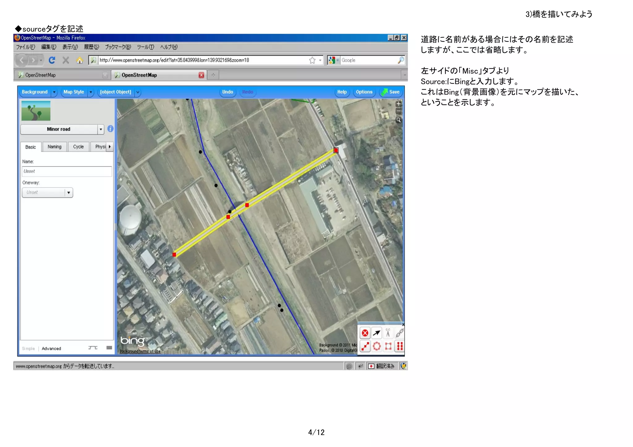 3)橋を描いてみよう
◆sourceタグを記述
                      道路に名前がある場合にはその名前を記述
                      しますが、ここでは省略します。

                      左サイドの「Misc」タブより
                      Source:にBingと入力します。
                      これはBing（背景画像）を元にマップを描いた、
                      ということを示します。




               4/12
 