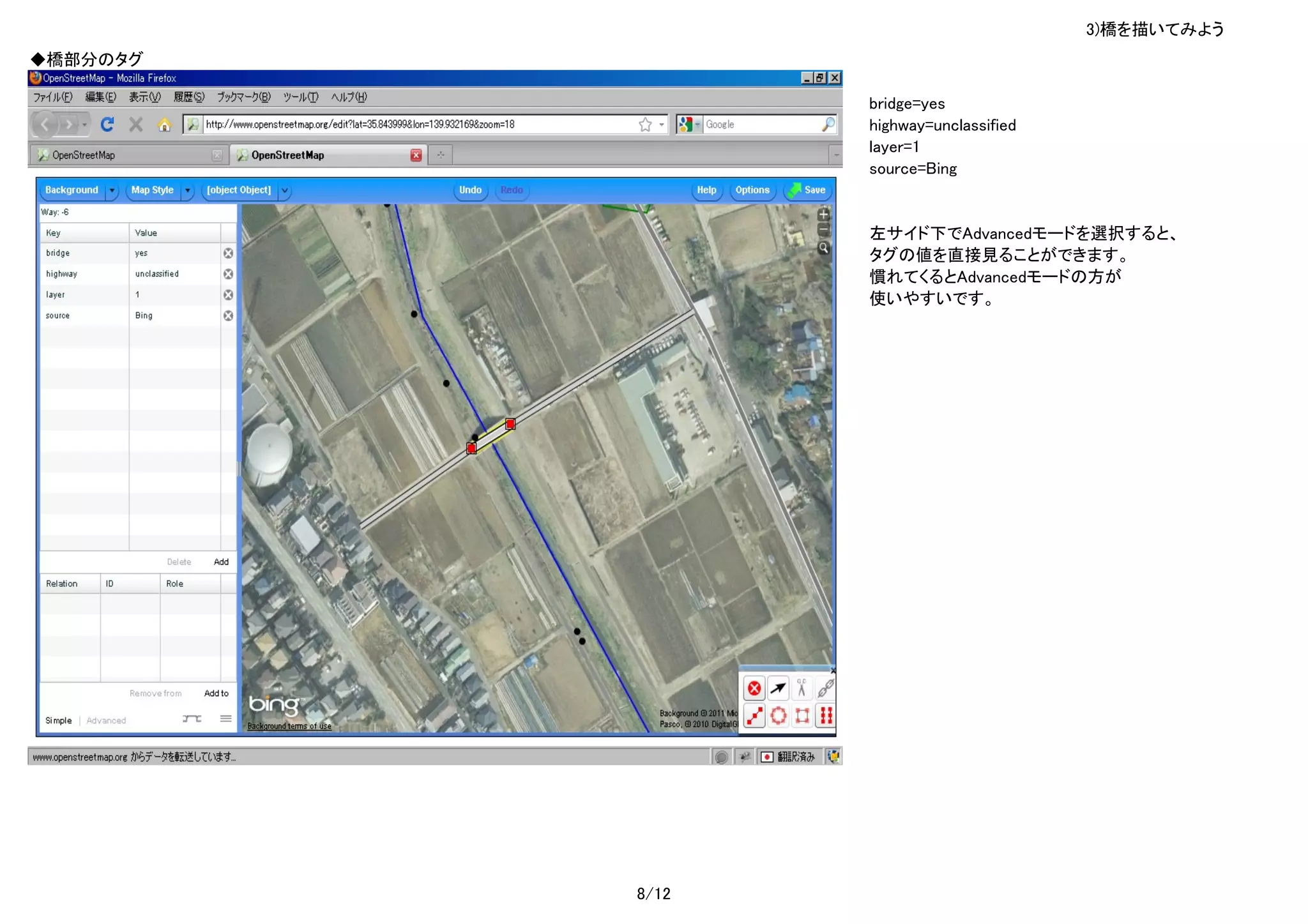 3)橋を描いてみよう
◆橋部分のタグ

                 bridge=yes
                 highway=unclassified
                 layer=1
                 source=Bing


                 左サイド下でAdvancedモードを選択すると、
                 タグの値を直接見ることができます。
                 慣れてくるとAdvancedモードの方が
                 使いやすいです。




          8/12
 