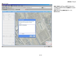 3)橋を描いてみよう
◆コメント入力

                  最後に画面右上の「Save」を押下するとコメント
                  入力待ちになるのでどのような編集を行ったのか
                  コメントを付け、
                  再度「Save」とすると編集内容がサーバに
                  保存されます。




          10/12
 