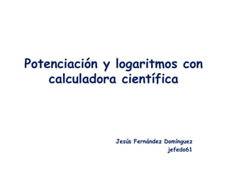 Potenciación y logaritmos con
    calculadora científica



              Jesús Fernández Domínguez
                      ...