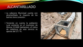 ALCANTARILLADO
• La cabecera Municipal cuenta con
alcantarillado, la mayoría de los
barrios tiene conexión.
• Teniendo en cuenta la población
rural existente en el municipio de
Mocoa (13.668 habitantes), el índice
de cobertura de este servicio es
apenas del 27.7 %.
 