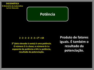 DICIONÁTICA
O dicionário da matemática
     by Prof. Materaldo



                                                    Potência




                          2 · 2 · 2 · 2 · 2 · 2 = 2⁶ = 64      Produto de fatores
            2⁶ (dois elevado à sexta) é uma potência.
                                                               iguais. É também o
              O número 2 é a base; o número 6 é o                 resultado da
            expoente da potência e 64 é a potência,
                    resultado da potenciação.                     potenciação.
 