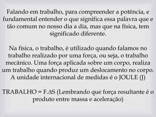Falando em trabalho, para compreender a potência, e fundamental entender o que significa essa palavra que e tão comum no nosso dia a dia, mas que na física, tem significado diferente. Na física, o trabalho, é utilizado quando falamos no trabalho realizado por uma força, ou seja, o trabalho mecânico. Uma força aplicada sobre um corpo, realiza um trabalho quando produz um deslocamento no corpo. A unidade internacional de medidas é o JOULE (J)  TRABALHO = F.∆S (Lembrando que força resultante é o produto entre massa e aceleração)