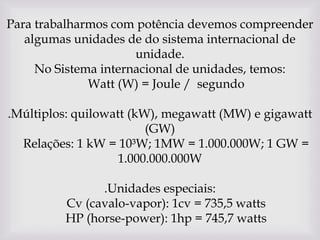 Para trabalharmos com potência devemos compreender algumas unidades de do sistema internacional de unidade.No Sistema internacional de unidades, temos:    Watt (W) = Joule /  segundo .Múltiplos: quilowatt (kW), megawatt (MW) e gigawatt (GW)    Relações: 1 kW = 10³W; 1MW = 1.000.000W; 1 GW = 1.000.000.000W .Unidades especiais:    Cv (cavalo-vapor): 1cv = 735,5 watts    HP (horse-power): 1hp = 745,7 watts