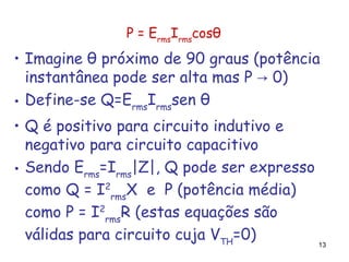 13
P = Erms
Irms
cosθ
• Imagine θ próximo de 90 graus (potência
instantânea pode ser alta mas P 0)→
• Define-se Q=Erms
Irms
sen θ
• Q é positivo para circuito indutivo e
negativo para circuito capacitivo
• Sendo Erms
=Irms
|Z|, Q pode ser expresso
como Q = I2
rms
X e P (potência média)
como P = I2
rms
R (estas equações são
válidas para circuito cuja VTH
=0)
 