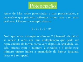 Potenciação
Antes de falar sobre potenciação e suas propriedades, é
necessário que primeiro saibamos o que vem a ser uma
potência. Observe o exemplo abaixo:
2 . 2 . 2 . 2 = 24
Note que nesse exemplo o número 2 (chamado de fator)
se repete 4 vezes em uma multiplicação que pode ser
representada da forma como vem depois da igualdade, ou
seja, apenas com o número 2 elevado a 4 onde esse
número quatro indica a quantidade de fatores (quantas
vezes o 2 se repete).
 