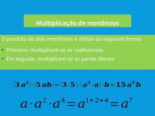 O produto de dois monômios é obtido da seguinte forma:
Multiplicação de monômios
𝑎·𝑎2
·𝑎4
=𝑎1+ 2+4
=𝑎7
• Primeiro, multiplicam-se os coeficientes.
• Em seguida, multiplicam-se as partes literais.
(𝟑 𝒂𝟐
)· (𝟓 𝒂𝒃)=(𝟑·𝟓)· (𝒂𝟐
· 𝒂)·𝒃=𝟏𝟓 𝒂𝟑
𝒃
 