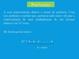 A essa representação damos o nome de potência. Com
isso podemos concluir que, potência nada mais é do que a
representação de uma multiplicação de um mesmo
número em "n" vezes.
De forma geral, temos:
an
= a . a . a . . . . . a
n - vezes
Potenciação
 
