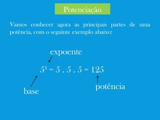 Vamos conhecer agora as principais partes de uma
potência, com o seguinte exemplo abaixo:
53
= 5 . 5 . 5 = 125
base
expoente
potência
Potenciação
 