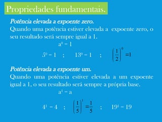 Propriedades fundamentais.
Potência elevada a expoente zero.
Quando uma potência estiver elevada a expoente zero, o
seu resultado será sempre igual a 1.
a0
= 1
50
= 1 ; 130
= 1 ;
Potência elevada a expoente um.
Quando uma potência estiver elevada a um expoente
igual a 1, o seu resultado será sempre a própria base.
a1
= a
41
= 4 ; ; 191
= 19
1
2
1
0







5
1
5
1
1







 