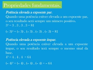Propriedades fundamentais.
Potência elevada a expoente par.
Quando uma potência estiver elevada a um expoente par,
o seu resultado será sempre um número positivo.
34
= 3 . 3 . 3 . 3 = 81
(– 3)4
= (– 3) . (– 3) . (– 3) . (– 3) = 81
Potência elevada a expoente ímpar.
Quando uma potência estiver elevada a um expoente
ímpar, o seu resultado terá sempre o mesmo sinal da
base.
43
= 4 . 4 . 4 = 64
(– 4)3
= (– 4) . (– 4) . (– 4) = – 64
 
