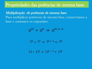 Propriedades das potências de mesma base.
Multiplicação de potências de mesma base
Para multiplicar potências de mesma base, conservamos a
base e somamos os expoentes.
𝑎𝑚
∙ 𝑎𝑛
= 𝑎𝑚 + 𝑛
74
∙ 75
= 74 + 5
= 79
13 ∙ 133
= 131 + 3
= 134
 
