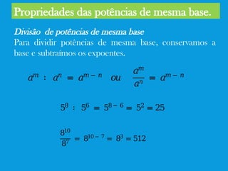Propriedades das potências de mesma base.
Divisão de potências de mesma base
Para dividir potências de mesma base, conservamos a
base e subtraímos os expoentes.
𝑎𝑚
∶ 𝑎𝑛
= 𝑎𝑚 − 𝑛
𝑜𝑢
𝑎𝑚
𝑎𝑛
= 𝑎𝑚 − 𝑛
58
∶ 56
= 58 − 6
= 52
= 25
𝑎𝑚
∶ 𝑎𝑛
= 𝑎𝑚 − 𝑛
𝑜𝑢
𝑎𝑚
𝑎𝑛
= 𝑎𝑚 − 𝑛
𝑎𝑚
∶ 𝑎𝑛
= 𝑎𝑚 − 𝑛
𝑜𝑢
𝑎𝑚
𝑎𝑛
= 𝑎𝑚 − 𝑛
810
87
= 810 − 7
= 83
= 512
 