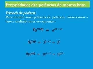 Propriedades das potências de mesma base.
Potência de potência
Para resolver uma potência de potência, conservamos a
base e multiplicamos os expoentes.
ሺ
𝑎𝑚ሻ
𝑛
= 𝑎𝑚 ∙ 𝑛
ሺ
32ሻ
3
= 32 ∙ 3
= 36
ሺ
104ሻ
5
= 104 ∙ 5
= 1020
 