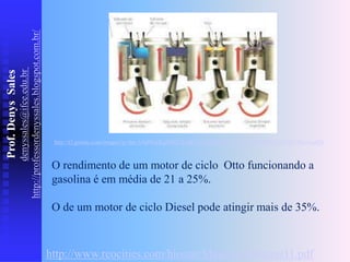 Prof.
Denys
Sales
denyssales@ifce.edu.br
http://professordenyssales.blogspot.com.br/
O rendimento de um motor de ciclo Otto funcionando a
gasolina é em média de 21 a 25%.
O de um motor de ciclo Diesel pode atingir mais de 35%.
http://www.reocities.com/hiostar/Material/Motores11.pdf
http://t3.gstatic.com/images?q=tbn:ANd9GcRqjMWL2w6GsVS2xqKpQ3y-aDvgy0m8Q8JBAjxTht0YXknvmaQN
 