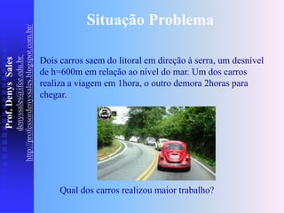 Prof.
Denys
Sales
denyssales@ifce.edu.br
http://professordenyssales.blogspot.com.br/
Dois carros saem do litoral em direção à serra, um desnível
de h=600m em relação ao nível do mar. Um dos carros
realiza a viagem em 1hora, o outro demora 2horas para
chegar.
Situação Problema
Qual dos carros realizou maior trabalho?
 