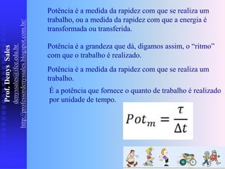 Prof.
Denys
Sales
denyssales@ifce.edu.br
http://professordenyssales.blogspot.com.br/
Potência é a grandeza que dá, digamos assim, o “ritmo”
com que o trabalho é realizado.
É a potência que fornece o quanto de trabalho é realizado
por unidade de tempo.
Potência é a medida da rapidez com que se realiza um
trabalho, ou a medida da rapidez com que a energia é
transformada ou transferida.
Potência é a medida da rapidez com que se realiza um
trabalho.
 