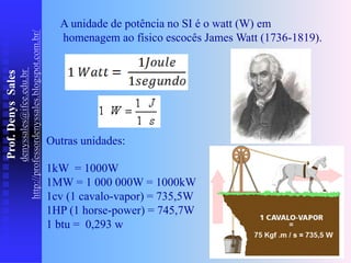 Prof.
Denys
Sales
denyssales@ifce.edu.br
http://professordenyssales.blogspot.com.br/
A unidade de potência no SI é o watt (W) em
homenagem ao físico escocês James Watt (1736-1819).
Outras unidades:
1kW = 1000W
1MW = 1 000 000W = 1000kW
1cv (1 cavalo-vapor) = 735,5W
1HP (1 horse-power) = 745,7W
1 btu = 0,293 w
 