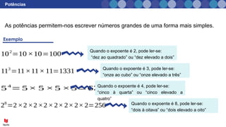 Potências
As potências permitem-nos escrever números grandes de uma forma mais simples.
28
=2×2×2×2× 2× 2× 2× 2=256
54
= 5× 5 ×5 ×5=625
113
=11×11× 11=1331
102
=10 ×10=100
Quando o expoente é 2, pode ler-se:
“dez ao quadrado” ou “dez elevado a dois”
Quando o expoente é 3, pode ler-se:
“onze ao cubo” ou “onze elevado a três”
Quando o expoente é 4, pode ler-se:
“cinco à quarta” ou “cinco elevado a
quatro”
Quando o expoente é 8, pode ler-se:
“dois à oitava” ou “dois elevado a oito”
 