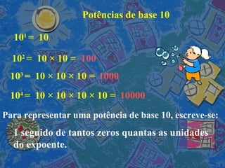 Potências de base 10 10 1  =  10 10 2  =  10  × 10 = 10 3  =  10  × 10  ×  10 = 10 4  =  10  × 10  ×  10  × 10 = 100 10000 1000 Para representar uma potência de base 10, escreve-se: 1 seguido de tantos zeros quantas as unidades do expoente. 