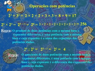 Operações com potências 2 3  + 3 2  = 2  × 2  × 2  + 3  × 3  = 8 + 9 = 17  2 5   ×  2 3  = 2 5   + 3  = 2 8  = 2  × 2 × 2 ×  2  × 2 × 2 × 2 × 2  = 256 2 5   :  2 3  = 2 5   - 3  = 2 2  = 4  Regra : Regra : O produto de duas potências com a mesma base e expoentes diferentes, é uma potência com a mesma  base e cujo expoente é a soma dos expoentes das potências dadas. O quociente de duas potências com a mesma base e expoentes diferentes, é uma potência com a mesma  base e cujo expoente é a diferença dos expoentes das potências dadas. 