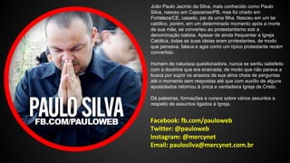 João Paulo Jacinto da Silva, mais conhecido como Paulo 
Silva, nasceu em Cajazeiras/PB, mas foi criado em 
Fortaleza/CE, casado, pai de uma filha. Nasceu em um lar 
católico, porém, em um determinado momento após a morte 
de sua mãe, se converteu ao protestantismo sob a 
denominação batista. Apesar de ainda frequentar a Igreja 
Católica, todas as suas ideias eram protestantes, de modo 
que pensava, falava e agia como um típico protestante recém 
convertido. 
Homem de natureza questionadora, nunca se sentiu satisfeito 
com a doutrina que era ensinada, de modo que não parava a 
busca por suprir os anseios de sua alma cheia de perguntas 
até o momento sem respostas até que com auxílio de alguns 
apostolados retornou à única e verdadeira Igreja de Cristo. 
Dá palestras, formações e cursos sobre vários assuntos a 
respeito de assuntos ligados à Igreja. 
 