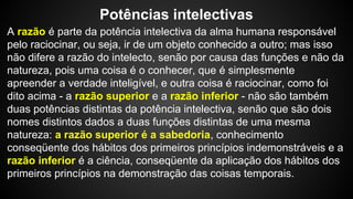Potências intelectivas 
A razão é parte da potência intelectiva da alma humana responsável 
pelo raciocinar, ou seja, ir de um objeto conhecido a outro; mas isso 
não difere a razão do intelecto, senão por causa das funções e não da 
natureza, pois uma coisa é o conhecer, que é simplesmente 
apreender a verdade inteligível, e outra coisa é raciocinar, como foi 
dito acima - a razão superior e a razão inferior - não são também 
duas potências distintas da potência intelectiva, senão que são dois 
nomes distintos dados a duas funções distintas de uma mesma 
natureza: a razão superior é a sabedoria, conhecimento 
conseqüente dos hábitos dos primeiros princípios indemonstráveis e a 
razão inferior é a ciência, conseqüente da aplicação dos hábitos dos 
primeiros princípios na demonstração das coisas temporais. 
 