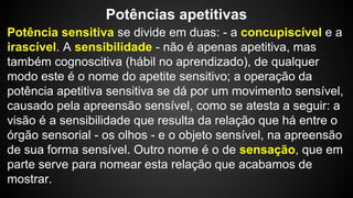 Potências apetitivas 
Potência sensitiva se divide em duas: - a concupiscível e a 
irascível. A sensibilidade - não é apenas apetitiva, mas 
também cognoscitiva (hábil no aprendizado), de qualquer 
modo este é o nome do apetite sensitivo; a operação da 
potência apetitiva sensitiva se dá por um movimento sensível, 
causado pela apreensão sensível, como se atesta a seguir: a 
visão é a sensibilidade que resulta da relação que há entre o 
órgão sensorial - os olhos - e o objeto sensível, na apreensão 
de sua forma sensível. Outro nome é o de sensação, que em 
parte serve para nomear esta relação que acabamos de 
mostrar. 
 