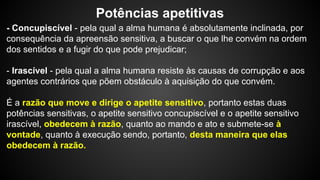 Potências apetitivas 
- Concupiscível - pela qual a alma humana é absolutamente inclinada, por 
consequência da apreensão sensitiva, a buscar o que lhe convém na ordem 
dos sentidos e a fugir do que pode prejudicar; 
- Irascível - pela qual a alma humana resiste às causas de corrupção e aos 
agentes contrários que põem obstáculo à aquisição do que convém. 
É a razão que move e dirige o apetite sensitivo, portanto estas duas 
potências sensitivas, o apetite sensitivo concupiscível e o apetite sensitivo 
irascível, obedecem à razão, quanto ao mando e ato e submete-se à 
vontade, quanto à execução sendo, portanto, desta maneira que elas 
obedecem à razão. 
 
