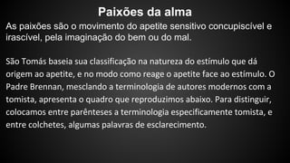 Paixões da alma 
As paixões são o movimento do apetite sensitivo concupiscível e 
irascível, pela imaginação do bem ou do mal. 
 