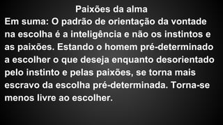 Paixões da alma 
Em suma: O padrão de orientação da vontade 
na escolha é a inteligência e não os instintos e 
as paixões. Estando o homem pré-determinado 
a escolher o que deseja enquanto desorientado 
pelo instinto e pelas paixões, se torna mais 
escravo da escolha pré-determinada. Torna-se 
menos livre ao escolher. 
 