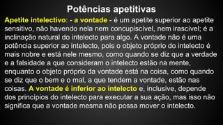 Potências apetitivas 
Apetite intelectivo: - a vontade - é um apetite superior ao apetite 
sensitivo, não havendo nela nem concupiscível, nem irascível; é a 
inclinação natural do intelecto para algo. A vontade não é uma 
potência superior ao intelecto, pois o objeto próprio do intelecto é 
mais nobre e está nele mesmo, como quando se diz que a verdade 
e a falsidade a que consideram o intelecto estão na mente, 
enquanto o objeto próprio da vontade está na coisa, como quando 
se diz que o bem e o mal, a que tendem a vontade, estão nas 
coisas. A vontade é inferior ao intelecto e, inclusive, depende 
dos princípios do intelecto para executar a sua ação, mas isso não 
significa que a vontade mesma não possa mover o intelecto. 
 