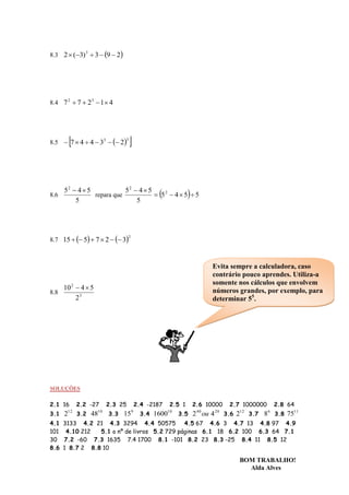 8.3 2  (3) 3  3  9  2




8.4 7 2  7  23  1 4




          
8.5  7  4  4  33   2
                                 3
                                     


      52  4  5            52  4  5
8.6              repara que             5 2  4  5  5
          5                     5




8.7 15   5  7  2   3
                                    2




                                                                         Evita sempre a calculadora, caso
                                                                         contrário pouco aprendes. Utiliza-a
                                                                         somente nos cálculos que envolvem
    10 2  4  5                                                         números grandes, por exemplo, para
8.8
         23                                                              determinar 55.




SOLUÇÕES

2.1 16         2.2 -27     2.3 25           2.4 -2187     2.5 1    2.6 10000      2.7 1000000          2.8 64
3.1            3.2         3.3               3.4             3.5                 3.6        3.7   8 3.8 7511
          12          10                9               10          40      20         12          6
      2              48          15                1600            2 ou 4              2
4.1 3133 4.2 21 4.3 3294 4.4 50575          4.5 67 4.6 3 4.7 13 4.8 97 4.9
101 4.10 212   5.1 o nº de livros 5.2 729 páginas 6.1 18 6.2 100 6.3 64 7.1
30 7.2 -60 7.3 1635 7.4 1700 8.1 -101 8.2 23 8.3 -25 8.4 11 8.5 12
8.6 1 8.7 2 8.8 10

                                                                                       BOM TRABALHO!
                                                                                         Alda Alves
 