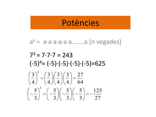 Potències
an = a·a·a·a·a·a.......a (n vegades)
73 = 7·7·7 = 243
(-5)4= (-5)·(-5)·(-5)·(-5)=625
     3
3            3 3 3         27
              · ·
4            4 4 4         64
         3
 5            5      5     5    125
                ·      ·
 3            3      3     3     27
 