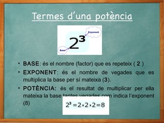 • BASE: és el nombre (factor) que es repeteix ( 2 )
• EXPONENT: és el nombre de vegades que es
multiplica la base per sí mateixa (3).
• POTÈNCIA: és el resultat de multiplicar per ella
mateixa la base tantes vegades com indica l’exponent
(8)
 
