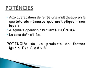  Això que acabem de fer és una multiplicació en la 
que tots els números que multipliquem són 
iguals. 
 A aquesta operació n’hi direm POTÈNCIA 
 La seva definició és: 
POTÈNCIA: és un producte de factors 
iguals. Ex: 8 x 8 x 8 
 