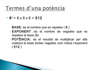  83 = 8 x 8 x 8 = 512 
◦ BASE: és el nombre que es repeteix ( 8 ) 
◦ EXPONENT :és el nombre de vegades que es 
repeteix la base (3). 
◦ POTÈNCIA: és el resultat de multiplicar per ella 
mateixa la base tantes vegades com indica l’exponent 
( 512 ) 
 