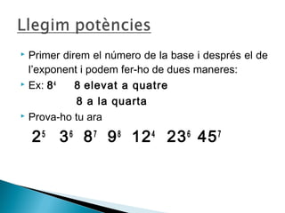  Primer direm el número de la base i després el de 
l’exponent i podem fer-ho de dues maneres: 
 Ex: 84 8 elevat a quatre 
8 a la quarta 
 Prova-ho tu ara 
25 36 87 98 124 236 457 
 