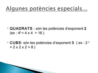  QUADRATS : són les potències d’exponent 2 
(ex : 42 = 4 x 4 = 16 ) 
 CUBS: són les potències d’exponent 3 ( ex : 2 3 
= 2 x 2 x 2 = 8 ) 
 