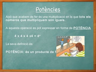 Això que acabem de fer és una multiplicació en la que tots els
números que multipliquem són iguals.
A aquesta operació es pot expressar en forma de POTÈNCIA
4 x 4 x 4 x4 = 44
La seva definició és:
POTÈNCIA: és un producte de factors iguals.
 