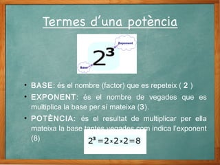 • BASE: és el nombre (factor) que es repeteix ( 2 )
• EXPONENT: és el nombre de vegades que es
multiplica la base per sí mateixa (3).
• POTÈNCIA: és el resultat de multiplicar per ella
mateixa la base tantes vegades com indica l’exponent
(8)
 