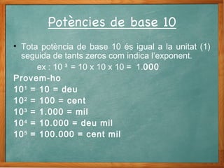 • Tota potència de base 10 és igual a la unitat (1)
seguida de tants zeros com indica l’exponent.
ex : 10 3
= 10 x 10 x 10 = 1.000
Provem-ho
101
= 10 = deu
102
= 100 = cent
103
= 1.000 = mil
104
= 10.000 = deu mil
105
= 100.000 = cent mil
 