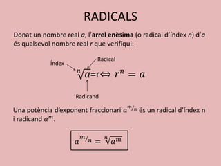 RADICALS
Donat un nombre real a, l’arrel enèsima (o radical d’índex n) d’a
és qualsevol nombre real r que verifiqui:

                            Radical
            Índex




                     Radicand
 